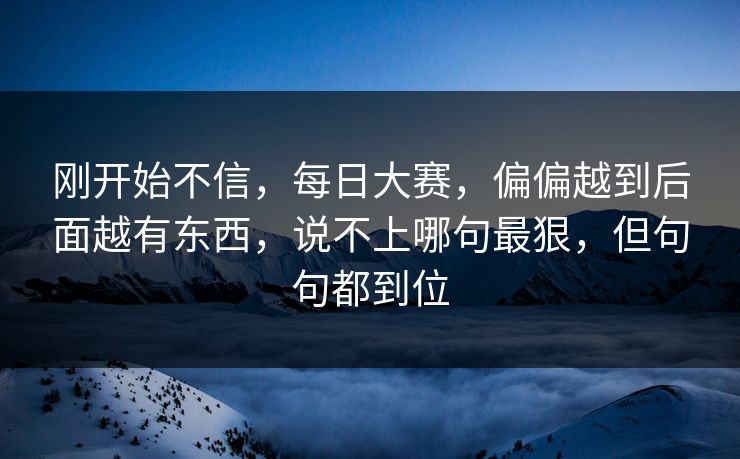 刚开始不信，每日大赛，偏偏越到后面越有东西，说不上哪句最狠，但句句都到位