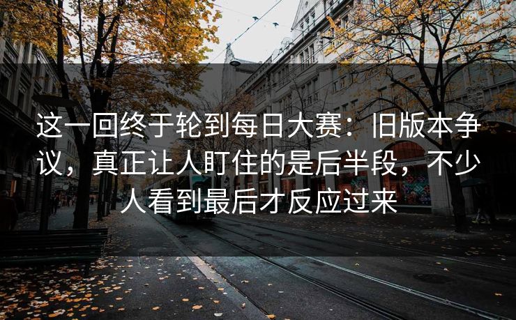 这一回终于轮到每日大赛:旧版本争议,真正让人盯住的是后半段,不少人看到最后才反应过来 这一回终于轮到每日大赛:旧版本争议,真正让人盯住的是后半段,不少人看到最后才反应过来