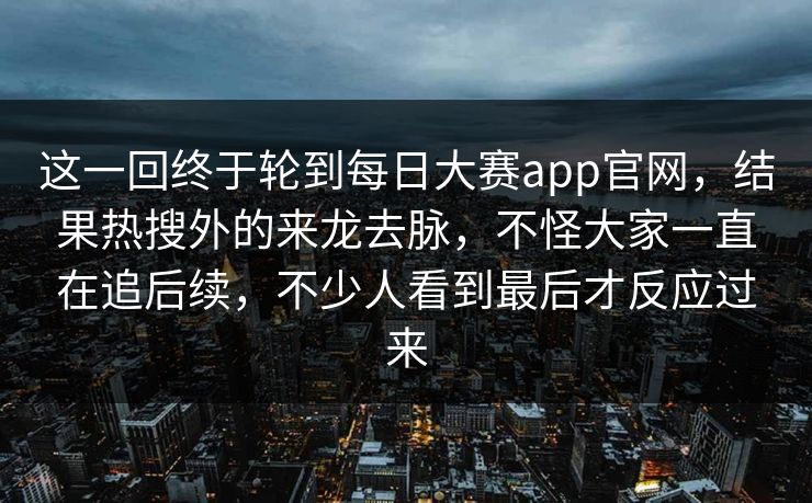 这一回终于轮到每日大赛app官网,结果热搜外的来龙去脉,不怪大家一直在追后续,不少人看到最后才反应过来 这一回终于轮到每日大赛app官网,结果热搜外的来龙去脉,不怪大家一直在追后续,不少人看到最后才反应过来