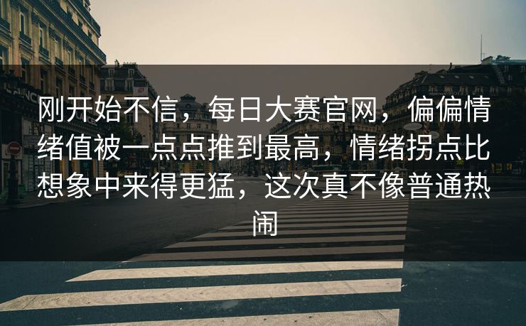 刚开始不信，每日大赛官网，偏偏情绪值被一点点推到最高，情绪拐点比想象中来得更猛，这次真不像普通热闹