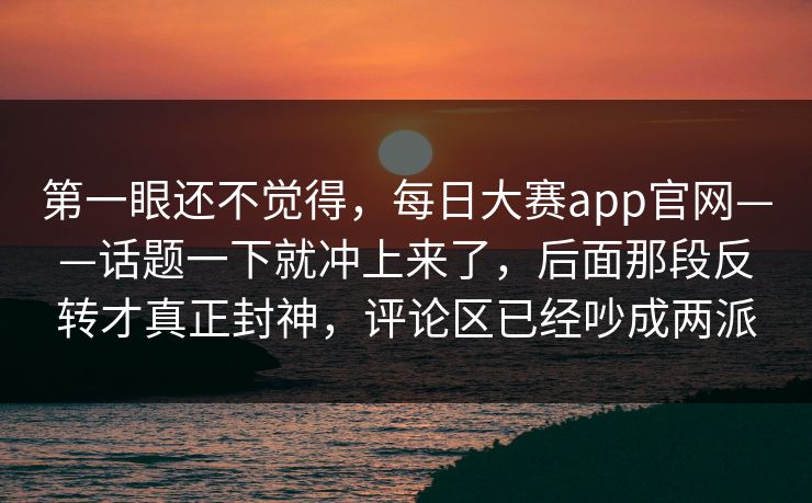 第一眼还不觉得，每日大赛app官网——话题一下就冲上来了，后面那段反转才真正封神，评论区已经吵成两派