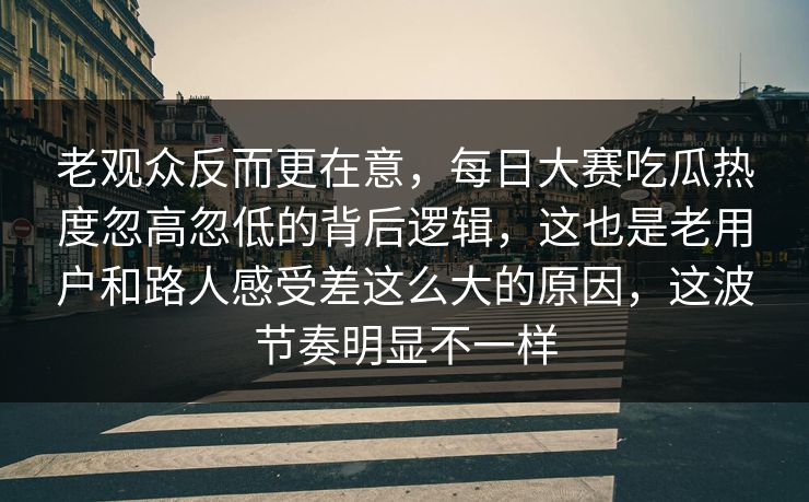 老观众反而更在意，每日大赛吃瓜热度忽高忽低的背后逻辑，这也是老用户和路人感受差这么大的原因，这波节奏明显不一样