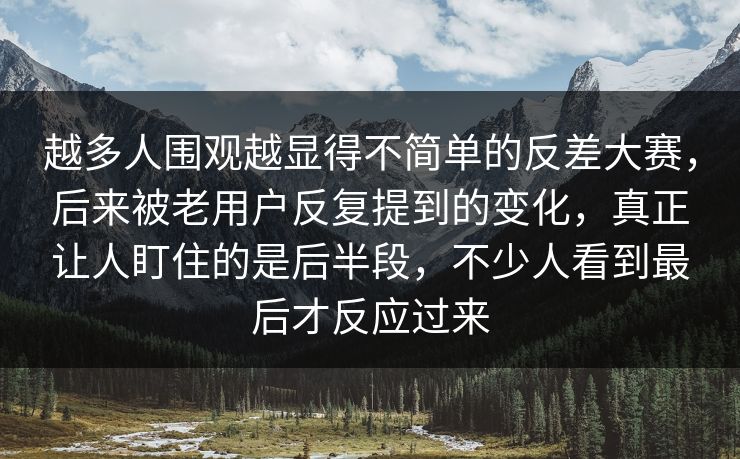 越多人围观越显得不简单的反差大赛，后来被老用户反复提到的变化，真正让人盯住的是后半段，不少人看到最后才反应过来