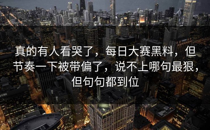 真的有人看哭了，每日大赛黑料，但节奏一下被带偏了，说不上哪句最狠，但句句都到位