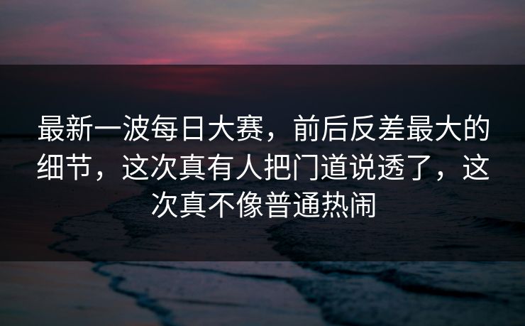最新一波每日大赛，前后反差最大的细节，这次真有人把门道说透了，这次真不像普通热闹