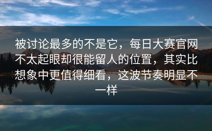被讨论最多的不是它，每日大赛官网不太起眼却很能留人的位置，其实比想象中更值得细看，这波节奏明显不一样