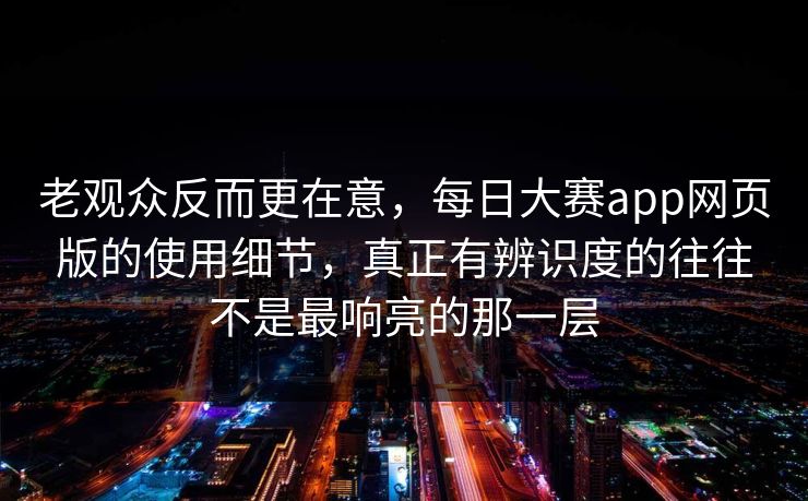 老观众反而更在意,每日大赛app网页版的使用细节,真正有辨识度的往往不是最响亮的那一层 老观众反而更在意,每日大赛app网页版的使用细节,真正有辨识度的往往不是最响亮的那一层