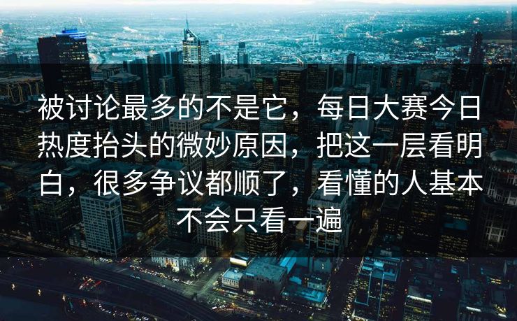 被讨论最多的不是它，每日大赛今日热度抬头的微妙原因，把这一层看明白，很多争议都顺了，看懂的人基本不会只看一遍
