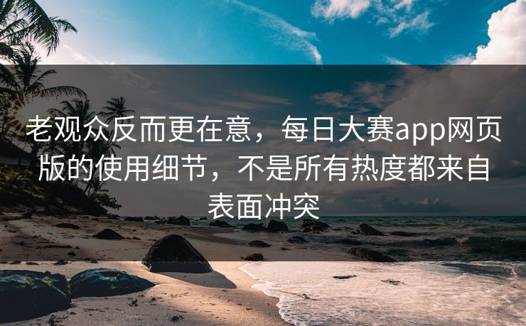 老观众反而更在意，每日大赛app网页版的使用细节，不是所有热度都来自表面冲突