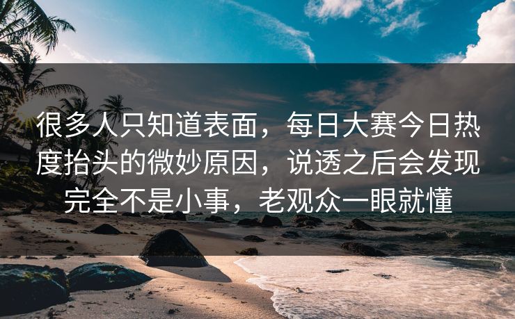 很多人只知道表面，每日大赛今日热度抬头的微妙原因，说透之后会发现完全不是小事，老观众一眼就懂