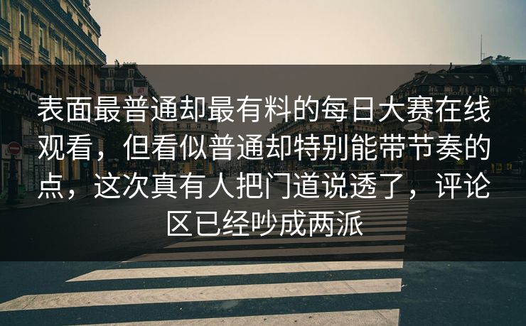 表面最普通却最有料的每日大赛在线观看,但看似普通却特别能带节奏的点,这次真有人把门道说透了,评论区已经吵成两派 表面最普通却最有料的每日大赛在线观看,但看似普通却特别能带节奏的点,这次真有人把门道说透了,评论区已经吵成两派