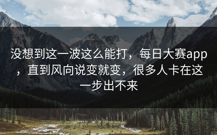 没想到这一波这么能打，每日大赛app，直到风向说变就变，很多人卡在这一步出不来