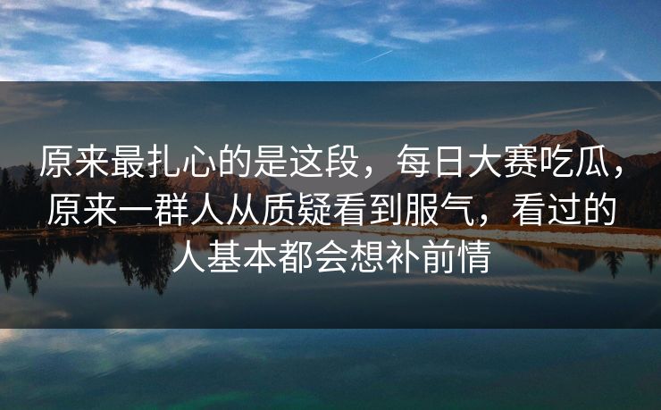原来最扎心的是这段,每日大赛吃瓜,原来一群人从质疑看到服气,看过的人基本都会想补前情 原来最扎心的是这段,每日大赛吃瓜,原来一群人从质疑看到服气,看过的人基本都会想补前情