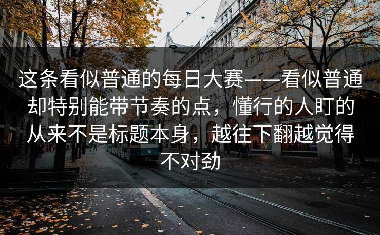 这条看似普通的每日大赛——看似普通却特别能带节奏的点,懂行的人盯的从来不是标题本身,越往下翻越觉得不对劲 这条看似普通的每日大赛——看似普通却特别能带节奏的点,懂行的人盯的从来不是标题本身,越往下翻越觉得不对劲