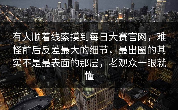 有人顺着线索摸到每日大赛官网，难怪前后反差最大的细节，最出圈的其实不是最表面的那层，老观众一眼就懂