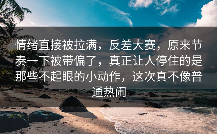 情绪直接被拉满，反差大赛，原来节奏一下被带偏了，真正让人停住的是那些不起眼的小动作，这次真不像普通热闹