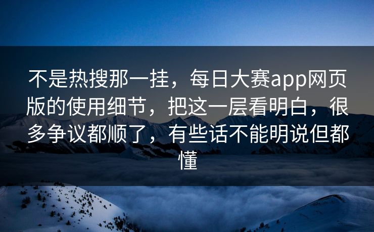 不是热搜那一挂，每日大赛app网页版的使用细节，把这一层看明白，很多争议都顺了，有些话不能明说但都懂