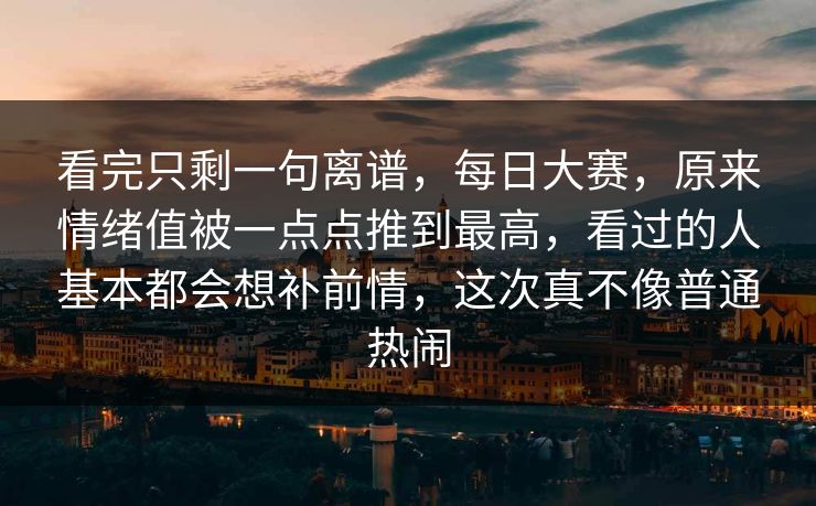 看完只剩一句离谱，每日大赛，原来情绪值被一点点推到最高，看过的人基本都会想补前情，这次真不像普通热闹