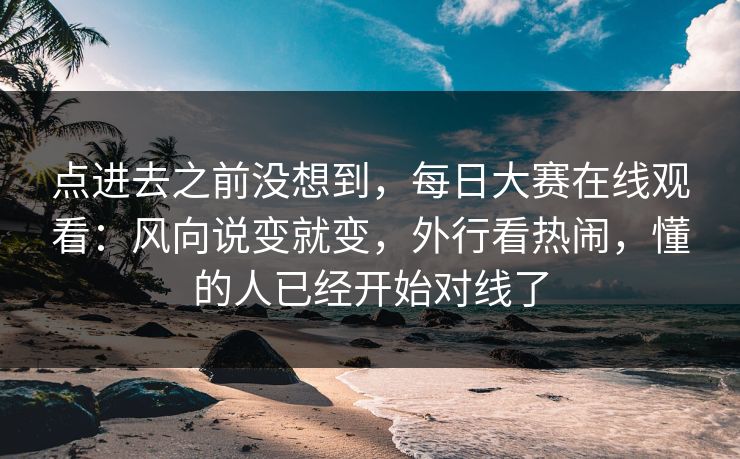 点进去之前没想到，每日大赛在线观看：风向说变就变，外行看热闹，懂的人已经开始对线了