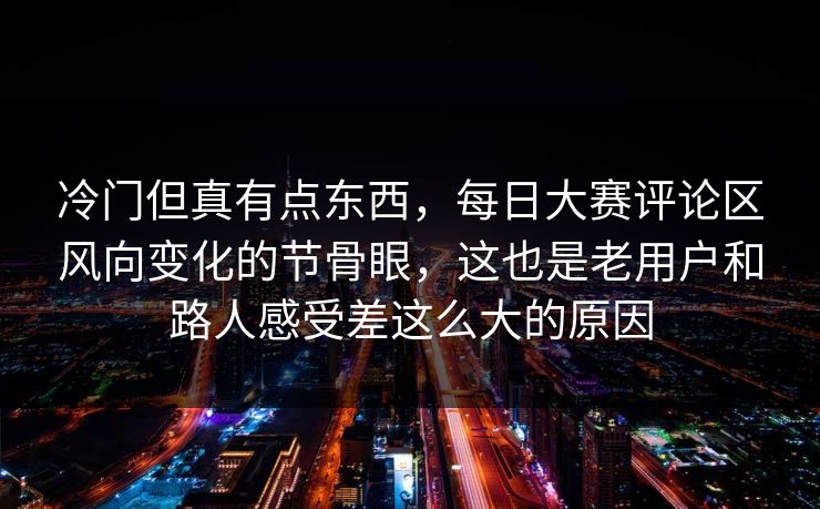 冷门但真有点东西，每日大赛评论区风向变化的节骨眼，这也是老用户和路人感受差这么大的原因