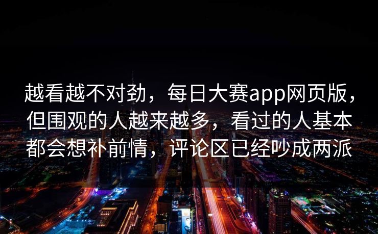 越看越不对劲，每日大赛app网页版，但围观的人越来越多，看过的人基本都会想补前情，评论区已经吵成两派