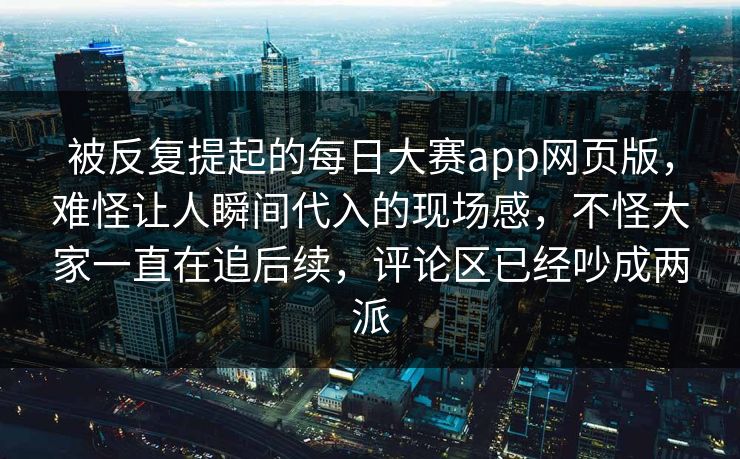 被反复提起的每日大赛app网页版，难怪让人瞬间代入的现场感，不怪大家一直在追后续，评论区已经吵成两派
