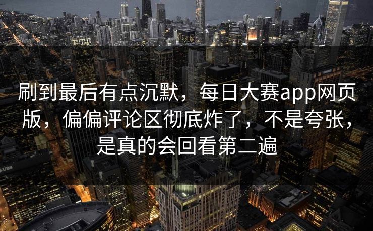 刷到最后有点沉默，每日大赛app网页版，偏偏评论区彻底炸了，不是夸张，是真的会回看第二遍