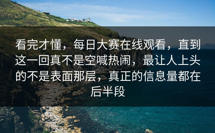 看完才懂，每日大赛在线观看，直到这一回真不是空喊热闹，最让人上头的不是表面那层，真正的信息量都在后半段