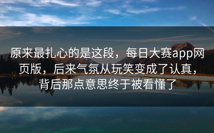 原来最扎心的是这段，每日大赛app网页版，后来气氛从玩笑变成了认真，背后那点意思终于被看懂了