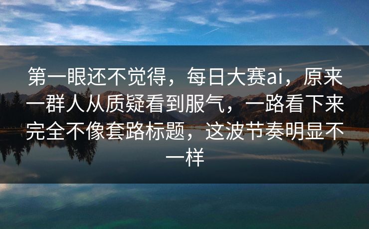 第一眼还不觉得，每日大赛ai，原来一群人从质疑看到服气，一路看下来完全不像套路标题，这波节奏明显不一样