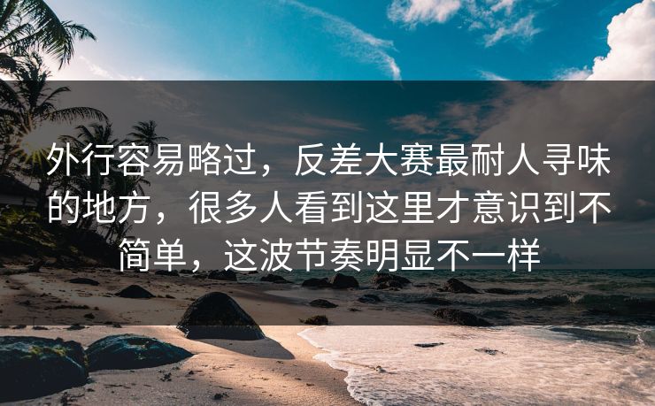 外行容易略过，反差大赛最耐人寻味的地方，很多人看到这里才意识到不简单，这波节奏明显不一样