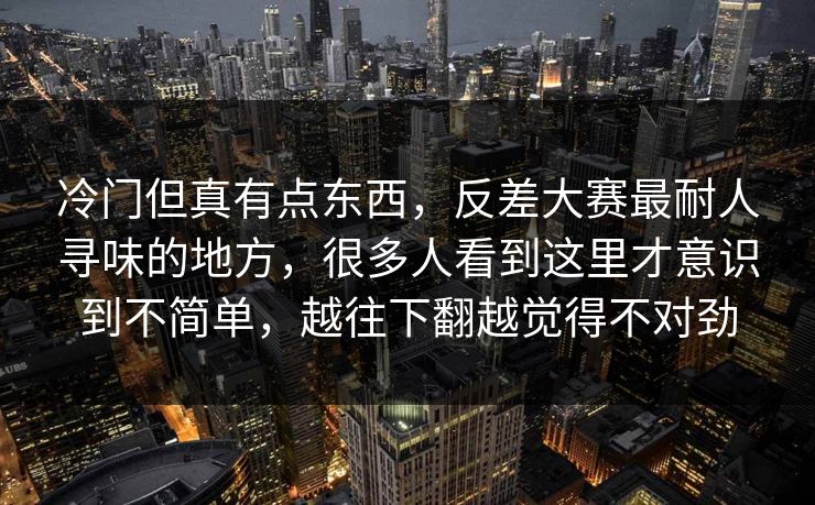 冷门但真有点东西，反差大赛最耐人寻味的地方，很多人看到这里才意识到不简单，越往下翻越觉得不对劲