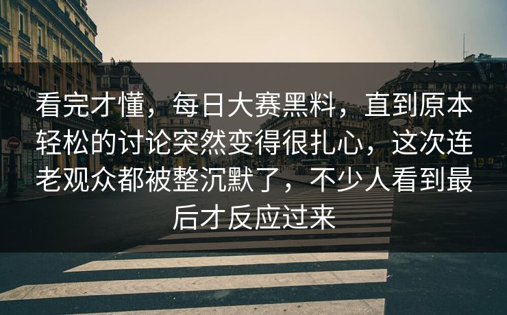 看完才懂，每日大赛黑料，直到原本轻松的讨论突然变得很扎心，这次连老观众都被整沉默了，不少人看到最后才反应过来