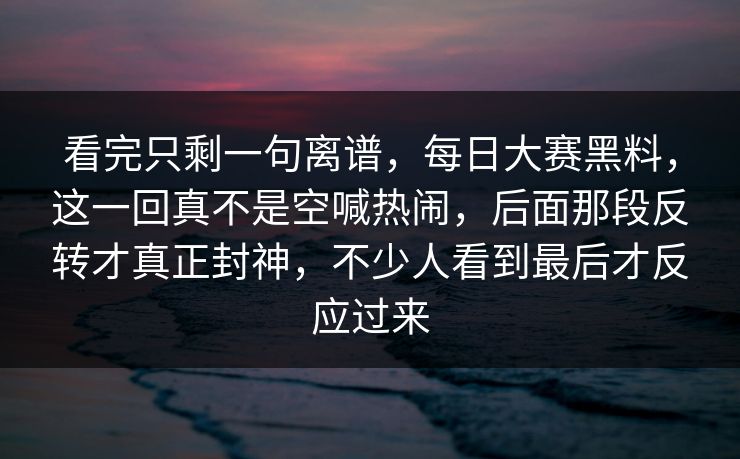 看完只剩一句离谱，每日大赛黑料，这一回真不是空喊热闹，后面那段反转才真正封神，不少人看到最后才反应过来