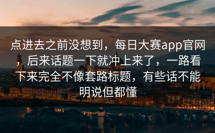 点进去之前没想到,每日大赛app官网,后来话题一下就冲上来了,一路看下来完全不像套路标题,有些话不能明说但都懂 点进去之前没想到,每日大赛app官网,后来话题一下就冲上来了,一路看下来完全不像套路标题,有些话不能明说但都懂