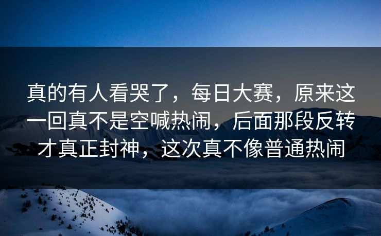 真的有人看哭了,每日大赛,原来这一回真不是空喊热闹,后面那段反转才真正封神,这次真不像普通热闹 真的有人看哭了,每日大赛,原来这一回真不是空喊热闹,后面那段反转才真正封神,这次真不像普通热闹