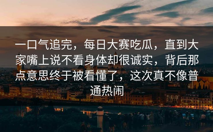 一口气追完，每日大赛吃瓜，直到大家嘴上说不看身体却很诚实，背后那点意思终于被看懂了，这次真不像普通热闹