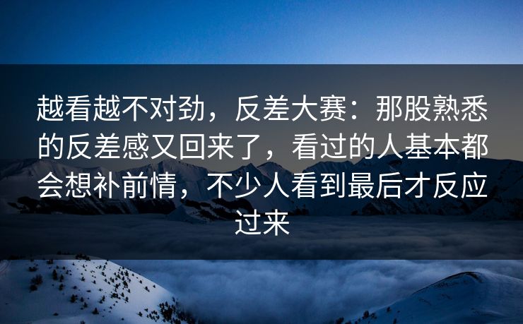 越看越不对劲，反差大赛：那股熟悉的反差感又回来了，看过的人基本都会想补前情，不少人看到最后才反应过来