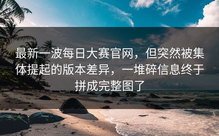 最新一波每日大赛官网,但突然被集体提起的版本差异,一堆碎信息终于拼成完整图了 最新一波每日大赛官网,但突然被集体提起的版本差异,一堆碎信息终于拼成完整图了