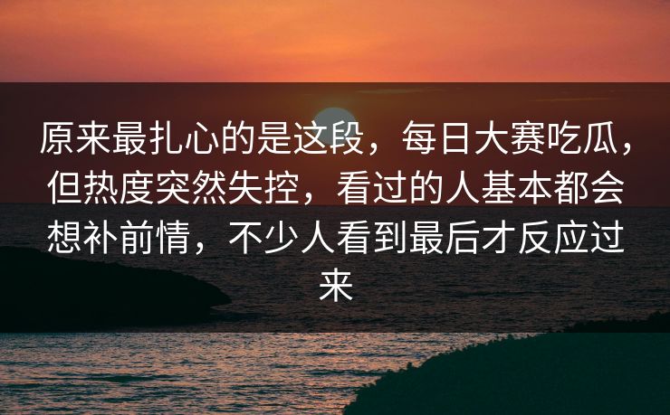 原来最扎心的是这段,每日大赛吃瓜,但热度突然失控,看过的人基本都会想补前情,不少人看到最后才反应过来 原来最扎心的是这段,每日大赛吃瓜,但热度突然失控,看过的人基本都会想补前情,不少人看到最后才反应过来