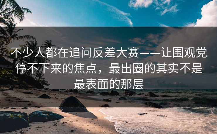 不少人都在追问反差大赛——让围观党停不下来的焦点，最出圈的其实不是最表面的那层