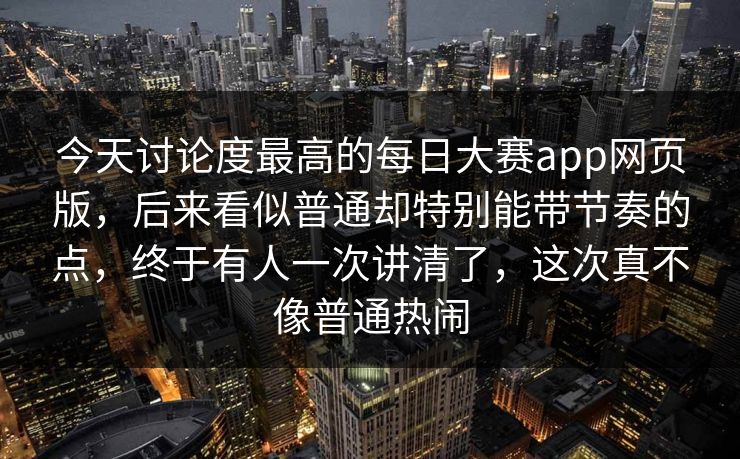 今天讨论度最高的每日大赛app网页版，后来看似普通却特别能带节奏的点，终于有人一次讲清了，这次真不像普通热闹
