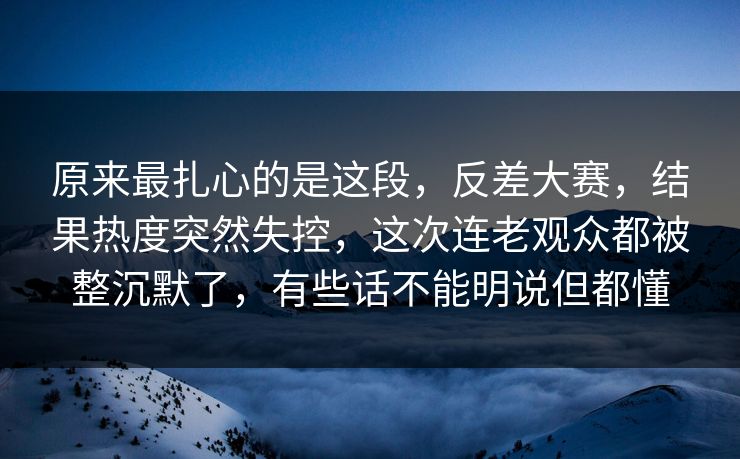 原来最扎心的是这段，反差大赛，结果热度突然失控，这次连老观众都被整沉默了，有些话不能明说但都懂