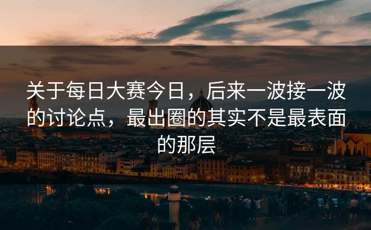 关于每日大赛今日，后来一波接一波的讨论点，最出圈的其实不是最表面的那层