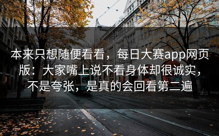 本来只想随便看看，每日大赛app网页版：大家嘴上说不看身体却很诚实，不是夸张，是真的会回看第二遍