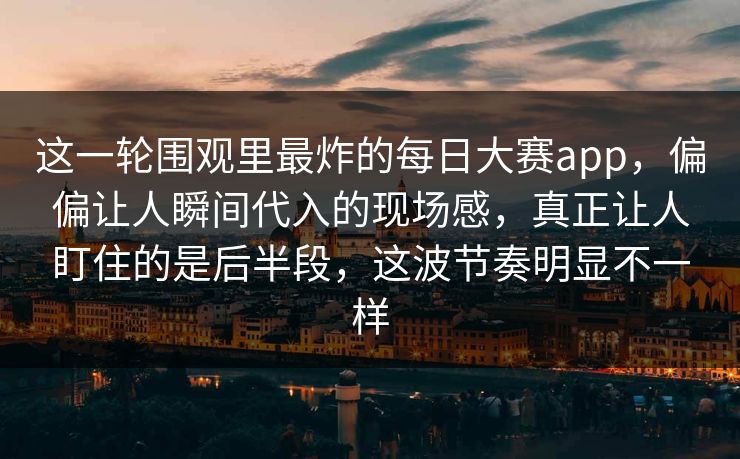 这一轮围观里最炸的每日大赛app，偏偏让人瞬间代入的现场感，真正让人盯住的是后半段，这波节奏明显不一样