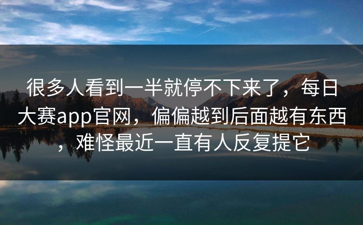 很多人看到一半就停不下来了，每日大赛app官网，偏偏越到后面越有东西，难怪最近一直有人反复提它