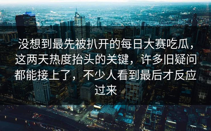 没想到最先被扒开的每日大赛吃瓜，这两天热度抬头的关键，许多旧疑问都能接上了，不少人看到最后才反应过来