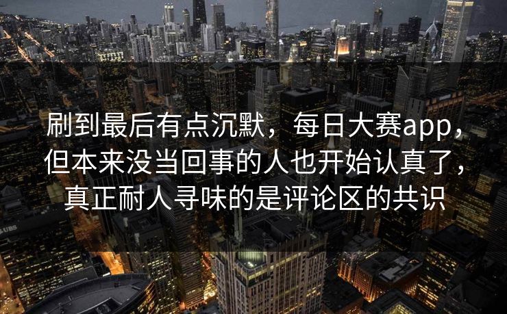 刷到最后有点沉默，每日大赛app，但本来没当回事的人也开始认真了，真正耐人寻味的是评论区的共识